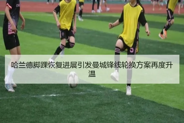 哈兰德脚踝恢复进展引发曼城锋线轮换方案再度升温